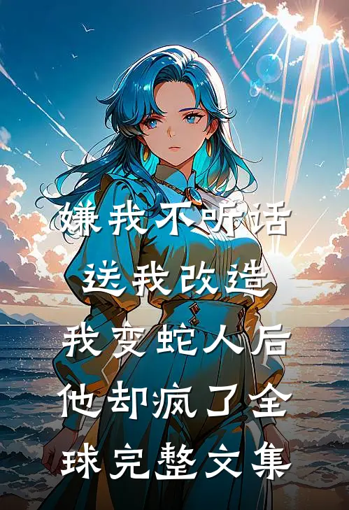 嫌我不听话送我改造，我变蛇人后他却疯了全球完整文集