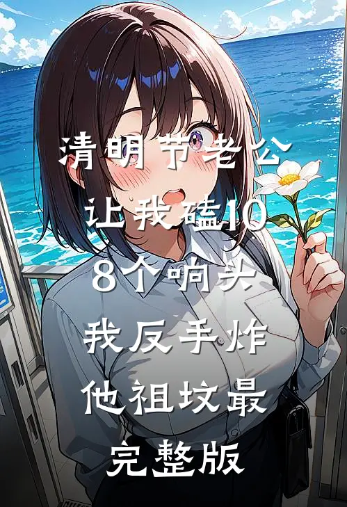 清明节老公让我磕108个响头，我反手炸他祖坟最完整版