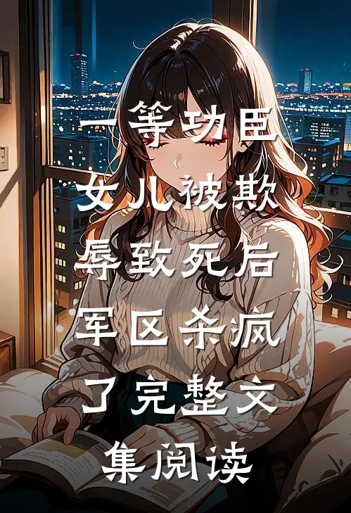一等功臣女儿被欺辱致死后，军区杀疯了完整文集阅读