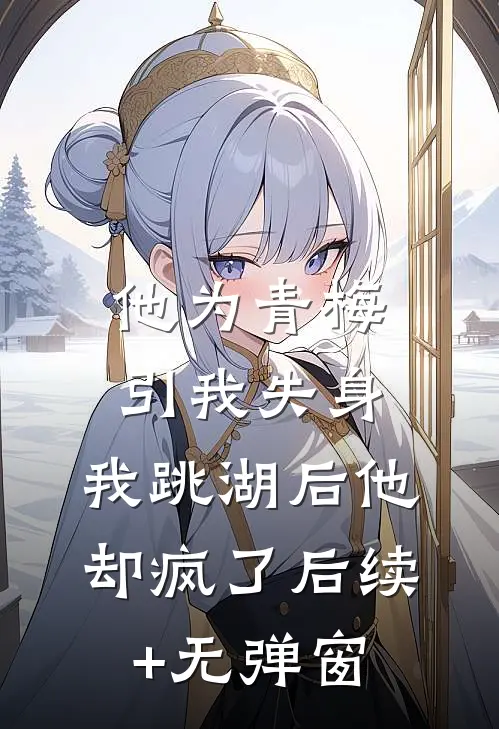 他为青梅引我失身，我跳湖后他却疯了后续+无弹窗