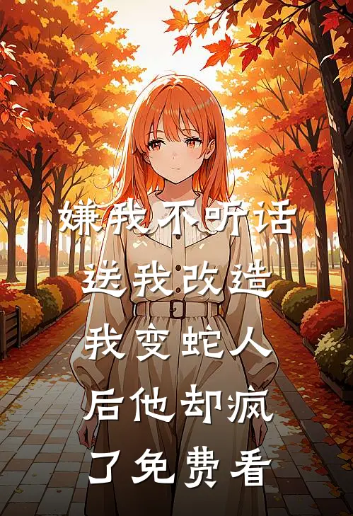 嫌我不听话送我改造，我变蛇人后他却疯了免费看