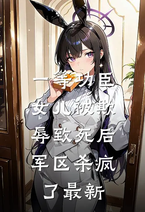 一等功臣女儿被欺辱致死后，军区杀疯了最新