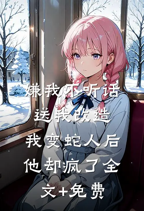 嫌我不听话送我改造，我变蛇人后他却疯了全文+免费
