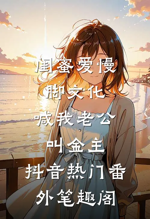 闺蜜爱慢脚文化，喊我老公叫金主：抖音热门番外笔趣阁