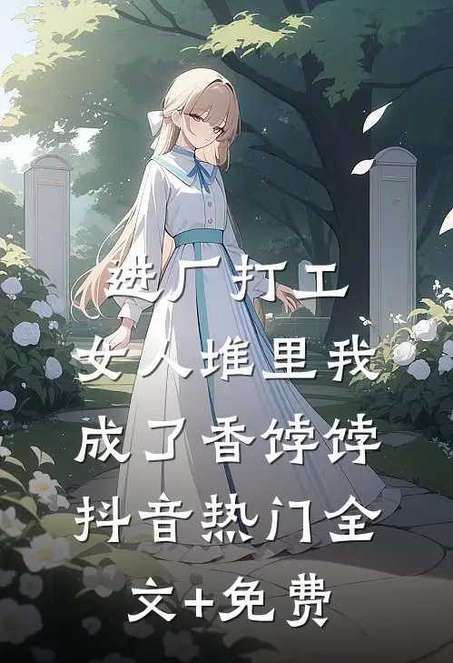 进厂打工，女人堆里我成了香饽饽抖音热门全文+免费