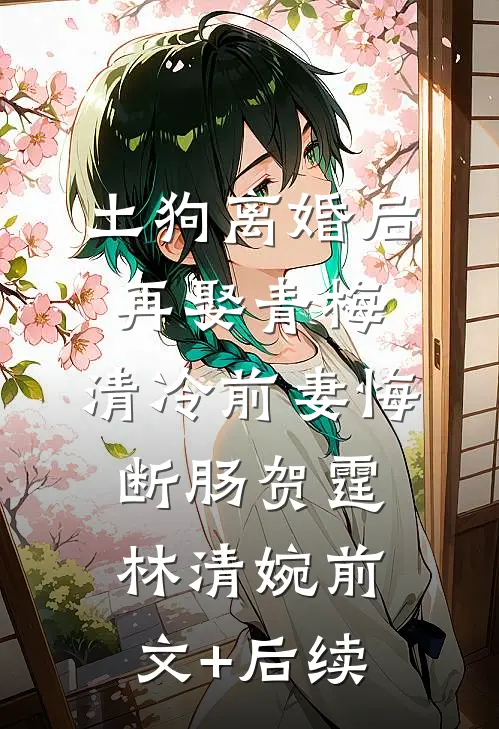 土狗离婚后再娶青梅，清冷前妻悔断肠贺霆林清婉前文+后续