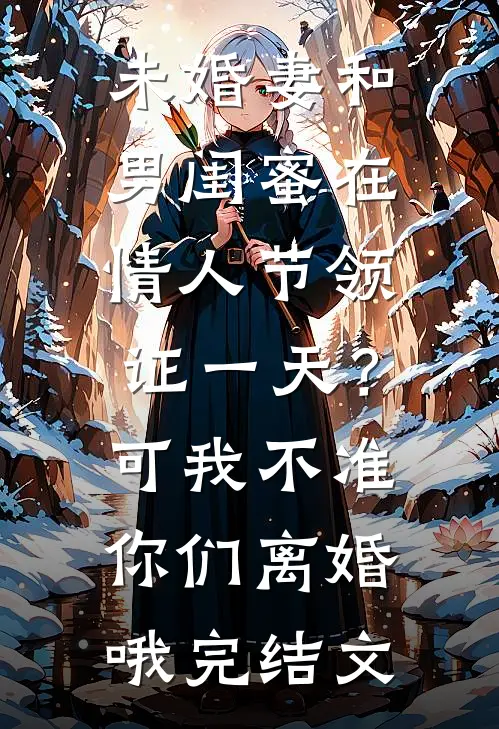未婚妻和男闺蜜在情人节领证一天？可我不准你们离婚哦完结文