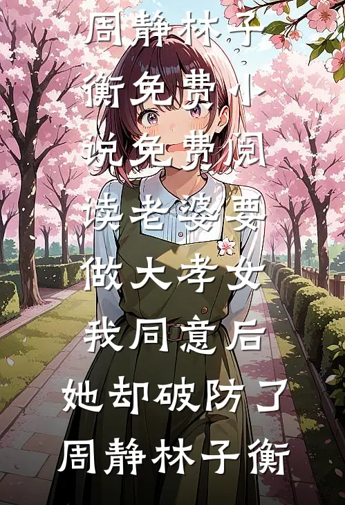 老婆要做大孝女，我同意后，她却破防了(周静林子衡)免费小说_免费阅读老婆要做大孝女，我同意后，她却破防了周静林子衡