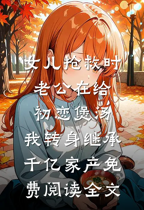 女儿抢救时老公在给初恋煲汤，我转身继承千亿家产免费阅读全文