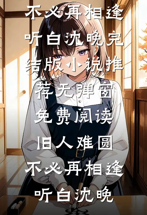 旧人难圆，不必再相逢听白沈晚完结版小说推荐_无弹窗免费阅读旧人难圆，不必再相逢(听白沈晚)
