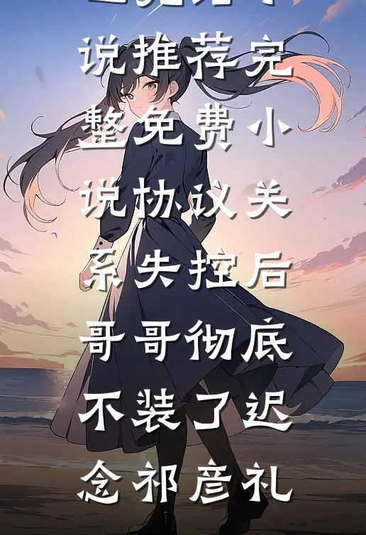 协议关系失控后，哥哥彻底不装了(迟念祁彦礼)已完结小说推荐_完整免费小说协议关系失控后，哥哥彻底不装了(迟念祁彦礼)