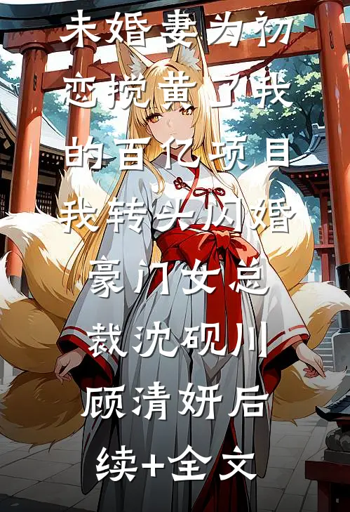 未婚妻为初恋搅黄了我的百亿项目，我转头闪婚豪门女总裁沈砚川顾清妍后续+全文