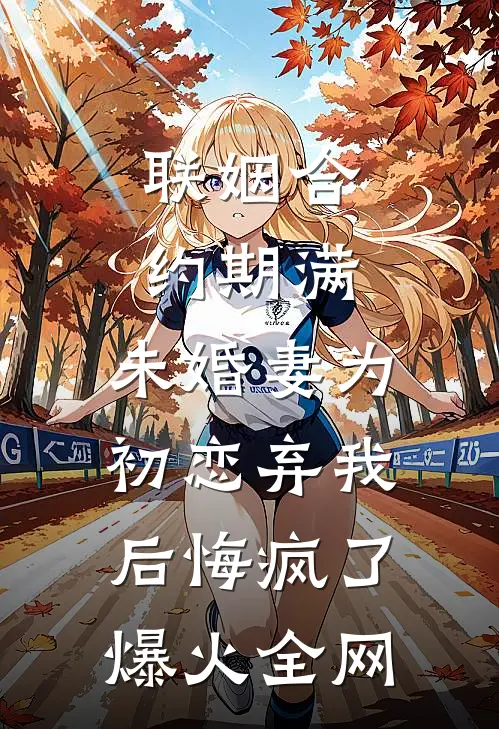 联姻合约期满，未婚妻为初恋弃我后悔疯了爆火全网