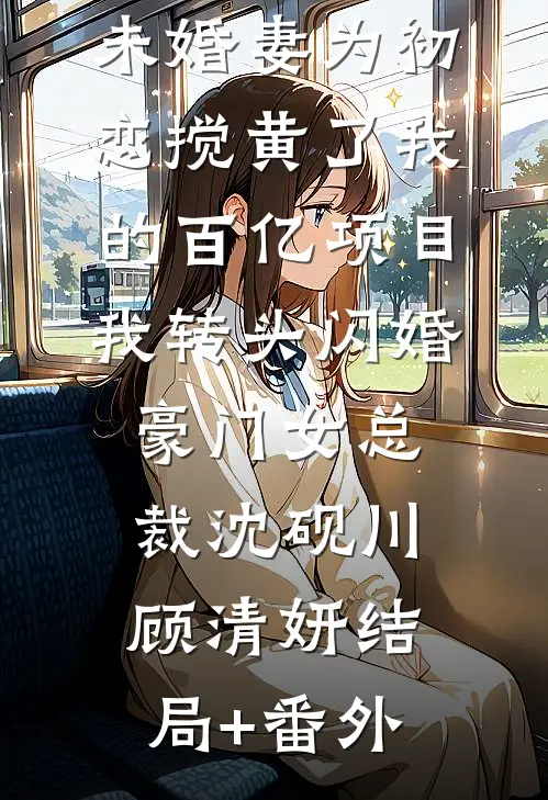 未婚妻为初恋搅黄了我的百亿项目，我转头闪婚豪门女总裁沈砚川顾清妍结局+番外