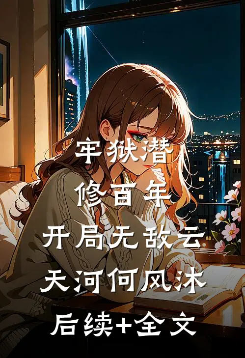 牢狱潜修百年，开局无敌云天河何风沐后续+全文