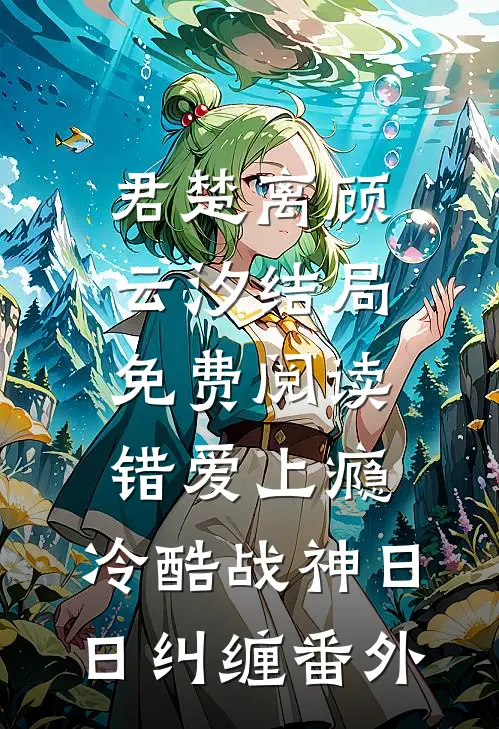 君楚离顾云汐结局免费阅读错爱上瘾，冷酷战神日日纠缠番外
