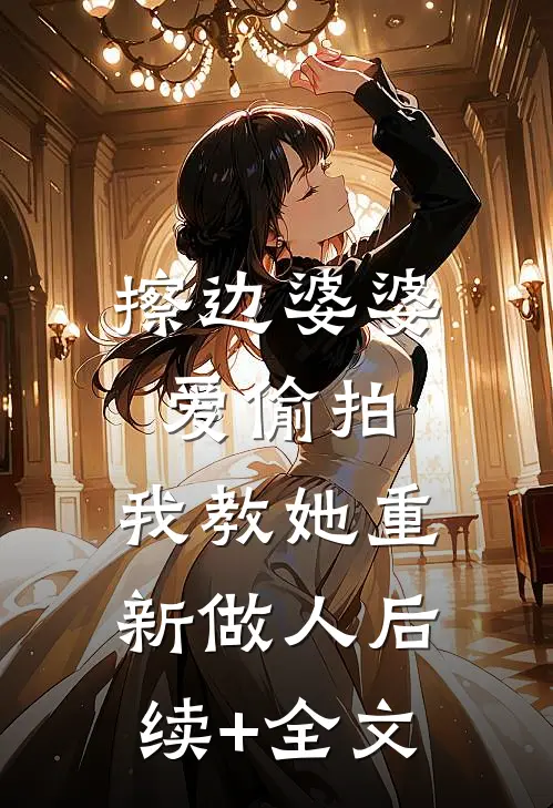擦边婆婆爱偷拍，我教她重新做人后续+全文