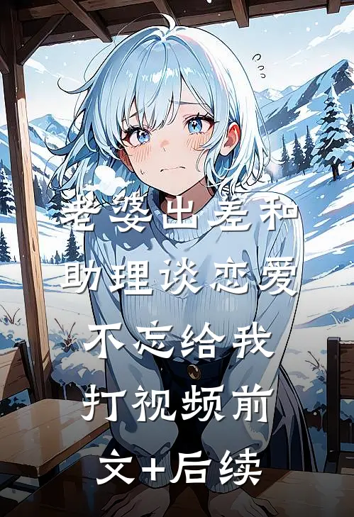 老婆出差和助理谈恋爱，不忘给我打视频前文+后续