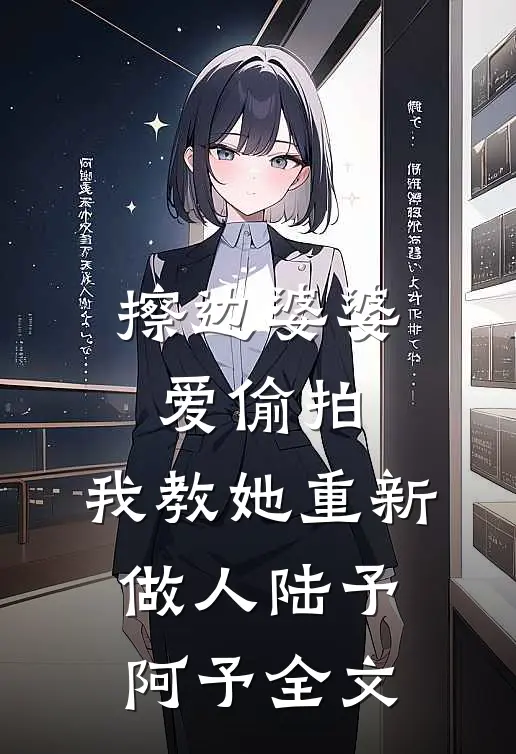 擦边婆婆爱偷拍，我教她重新做人陆予阿予全文
