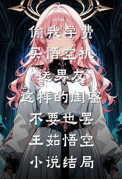 偷我学费买悟空机送男友，这样的闺蜜不要也罢王茹悟空小说结局