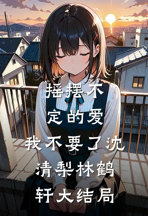 摇摆不定的爱，我不要了沈清梨林鹤轩大结局