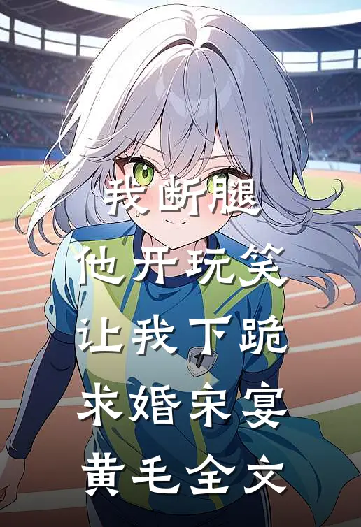 我断腿，他开玩笑让我下跪求婚宋宴黄毛全文