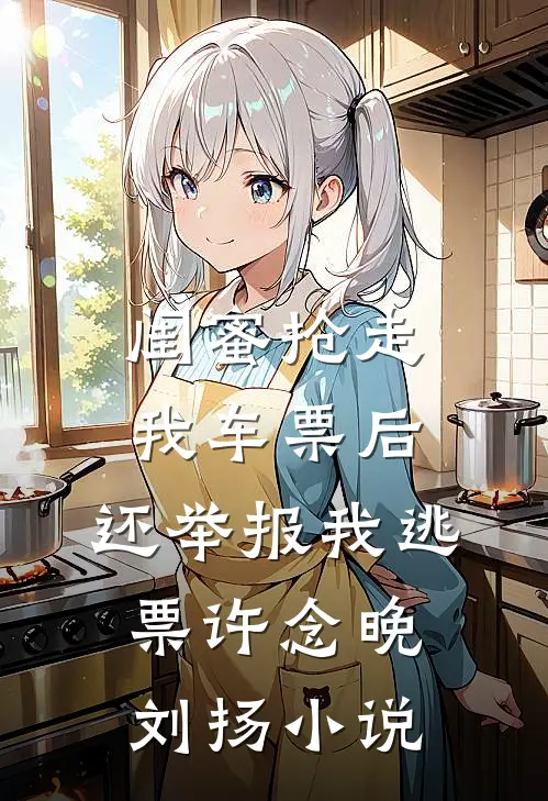 闺蜜抢走我车票后，还举报我逃票许念晚刘扬小说