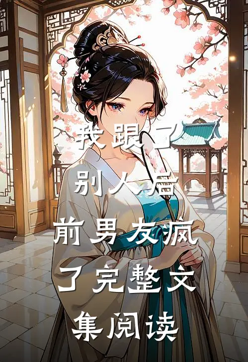 我跟了别人后，前男友疯了完整文集阅读