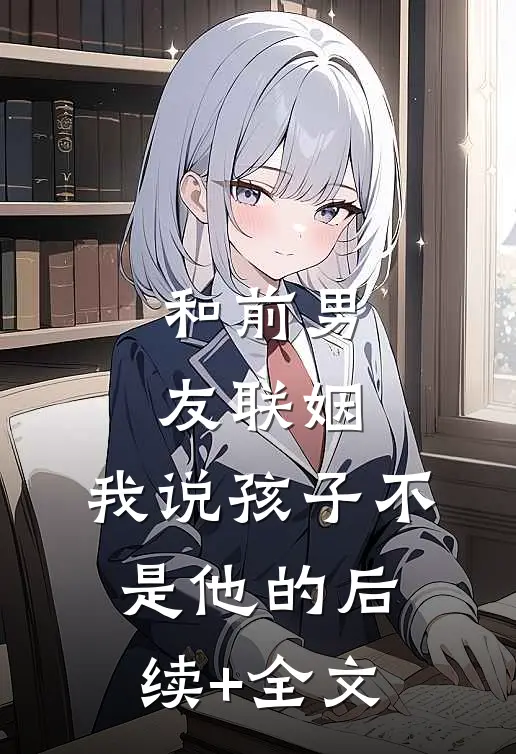 和前男友联姻，我说孩子不是他的后续+全文