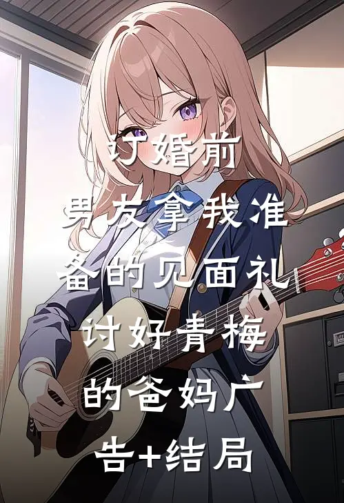 订婚前，男友拿我准备的见面礼讨好青梅的爸妈广告+结局