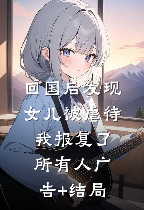 回国后发现女儿被虐待，我报复了所有人广告+结局