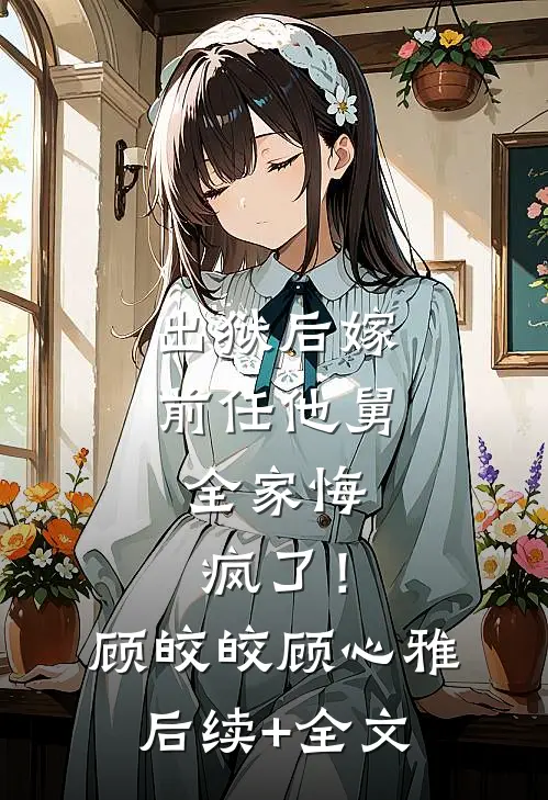 出狱后嫁前任他舅，全家悔疯了！顾皎皎顾心雅后续+全文